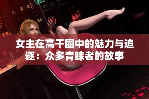 女主在高干圈中的魅力与追逐：众多青睐者的故事