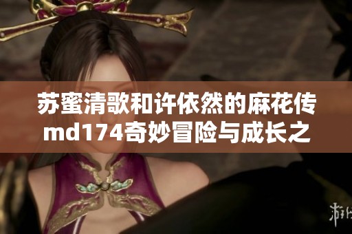 苏蜜清歌和许依然的麻花传md174奇妙冒险与成长之旅