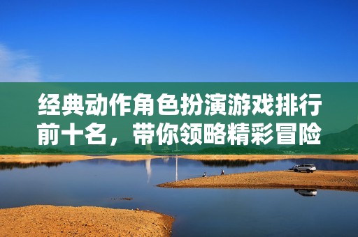 经典动作角色扮演游戏排行前十名，带你领略精彩冒险之旅