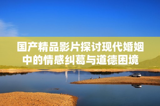 国产精品影片探讨现代婚姻中的情感纠葛与道德困境