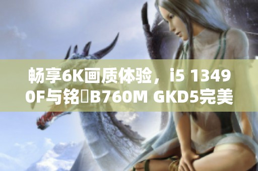 畅享6K画质体验，i5 13490F与铭瑄B760M GKD5完美结合