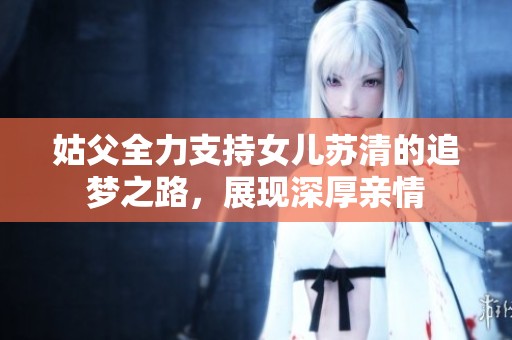 姑父全力支持女儿苏清的追梦之路，展现深厚亲情