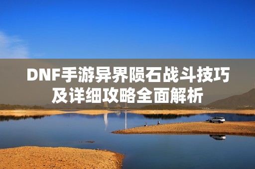 DNF手游异界陨石战斗技巧及详细攻略全面解析