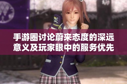 手游圈讨论蔚来态度的深远意义及玩家眼中的服务优先策略