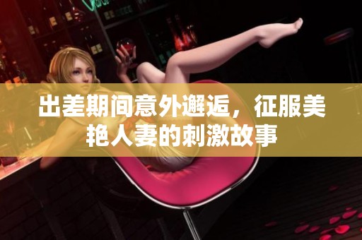 出差期间意外邂逅，征服美艳人妻的刺激故事