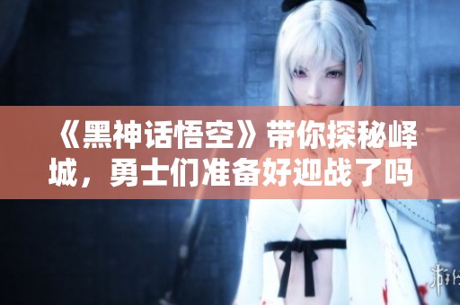 《黑神话悟空》带你探秘峄城，勇士们准备好迎战了吗？