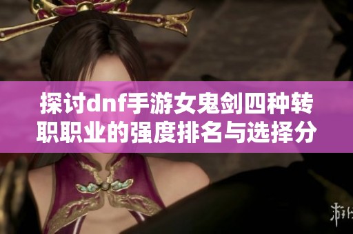 探讨dnf手游女鬼剑四种转职职业的强度排名与选择分析