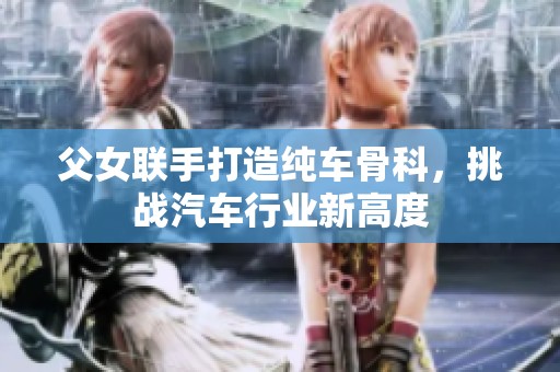父女联手打造纯车骨科，挑战汽车行业新高度