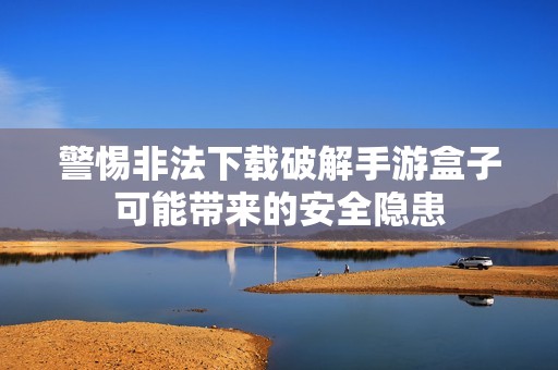 警惕非法下载破解手游盒子可能带来的安全隐患