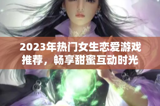 2023年热门女生恋爱游戏推荐，畅享甜蜜互动时光
