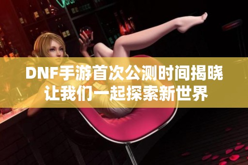 DNF手游首次公测时间揭晓 让我们一起探索新世界