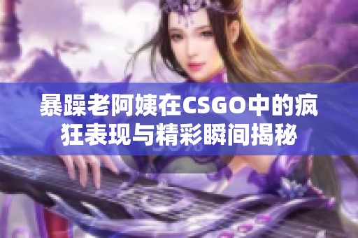 暴躁老阿姨在CSGO中的疯狂表现与精彩瞬间揭秘