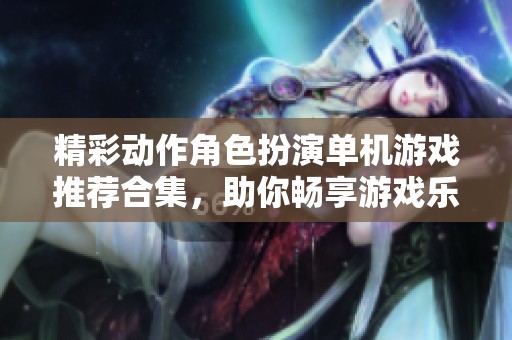 精彩动作角色扮演单机游戏推荐合集，助你畅享游戏乐趣