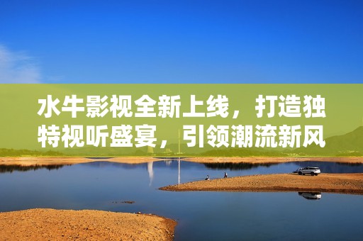 水牛影视全新上线，打造独特视听盛宴，引领潮流新风向