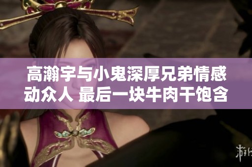 高瀚宇与小鬼深厚兄弟情感动众人 最后一块牛肉干饱含深情