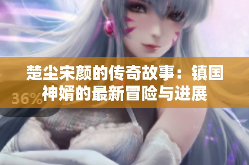 楚尘宋颜的传奇故事：镇国神婿的最新冒险与进展