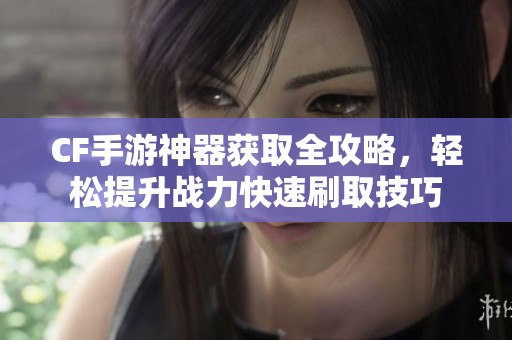 CF手游神器获取全攻略，轻松提升战力快速刷取技巧