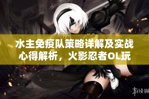 水主免疫队策略详解及实战心得解析，火影忍者OL玩家必看