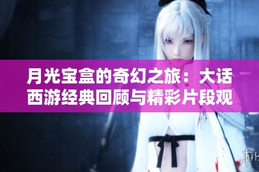 月光宝盒的奇幻之旅：大话西游经典回顾与精彩片段观看