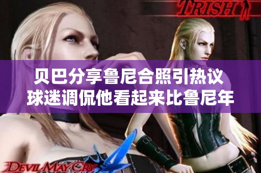 贝巴分享鲁尼合照引热议 球迷调侃他看起来比鲁尼年轻