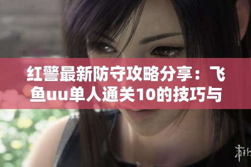 红警最新防守攻略分享：飞鱼uu单人通关10的技巧与策略详解