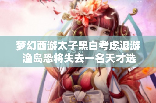 梦幻西游太子黑白考虑退游 渔岛恐将失去一名天才选手