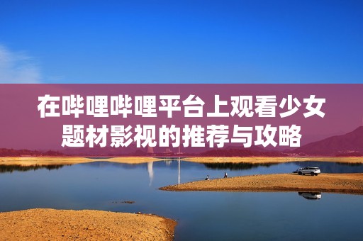 在哔哩哔哩平台上观看少女题材影视的推荐与攻略