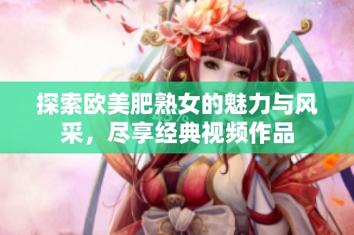 探索欧美肥熟女的魅力与风采，尽享经典视频作品