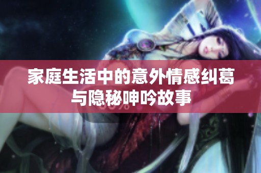 家庭生活中的意外情感纠葛与隐秘呻吟故事