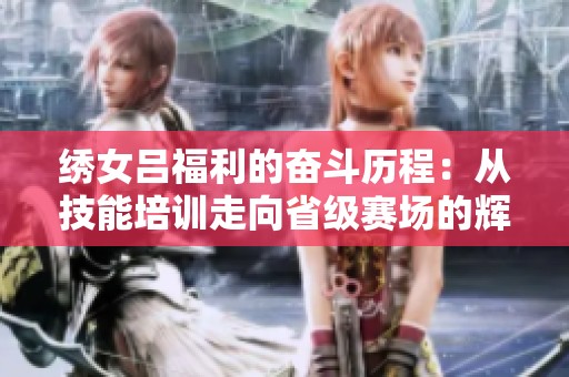 绣女吕福利的奋斗历程：从技能培训走向省级赛场的辉煌之路