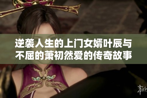 逆袭人生的上门女婿叶辰与不屈的萧初然爱的传奇故事