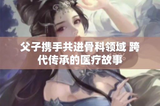 父子携手共进骨科领域 跨代传承的医疗故事
