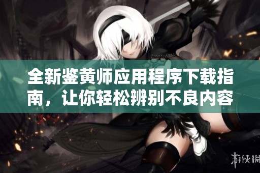 全新鉴黄师应用程序下载指南，让你轻松辨别不良内容