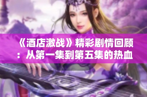 《酒店激战》精彩剧情回顾：从第一集到第五集的热血对抗与阴谋揭示