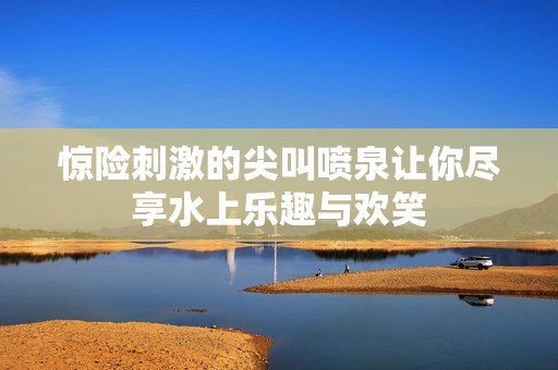 惊险刺激的尖叫喷泉让你尽享水上乐趣与欢笑