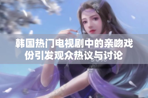 韩国热门电视剧中的亲吻戏份引发观众热议与讨论