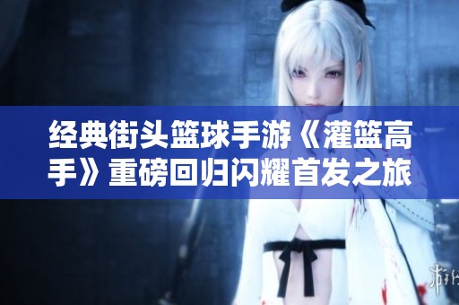 经典街头篮球手游《灌篮高手》重磅回归闪耀首发之旅