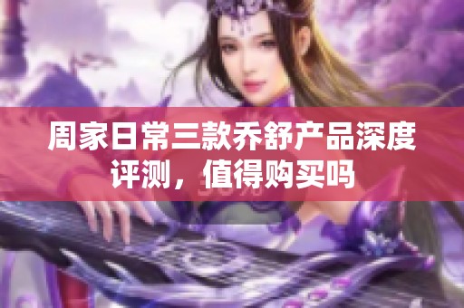 周家日常三款乔舒产品深度评测，值得购买吗