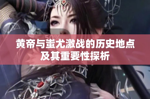 黄帝与蚩尤激战的历史地点及其重要性探析