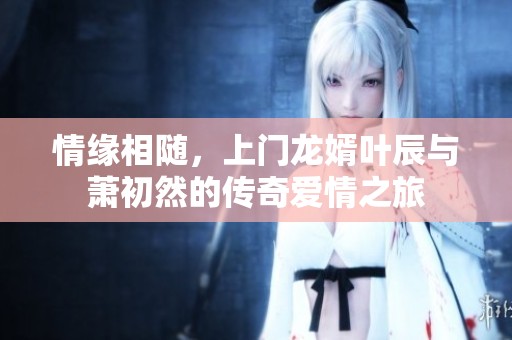 情缘相随，上门龙婿叶辰与萧初然的传奇爱情之旅