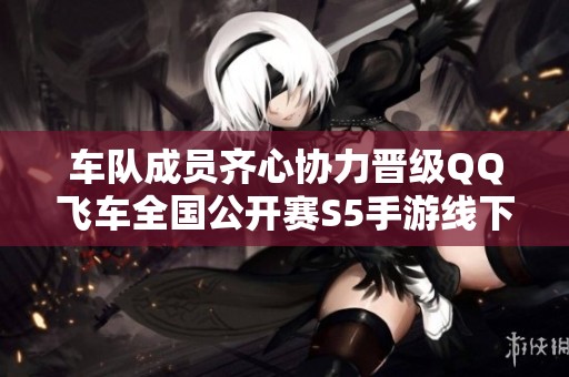 车队成员齐心协力晋级QQ飞车全国公开赛S5手游线下决赛