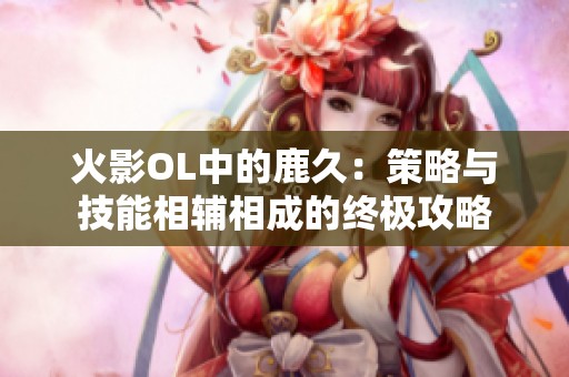 火影OL中的鹿久：策略与技能相辅相成的终极攻略