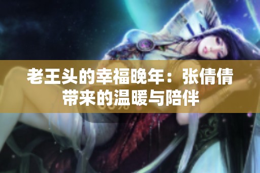 老王头的幸福晚年：张倩倩带来的温暖与陪伴