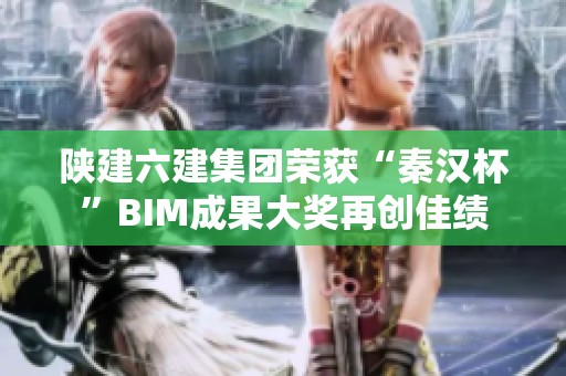 陕建六建集团荣获“秦汉杯”BIM成果大奖再创佳绩