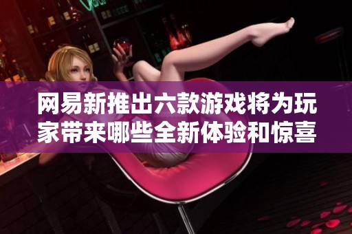 网易新推出六款游戏将为玩家带来哪些全新体验和惊喜
