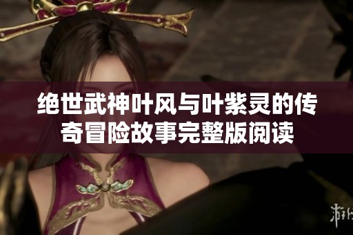 绝世武神叶风与叶紫灵的传奇冒险故事完整版阅读