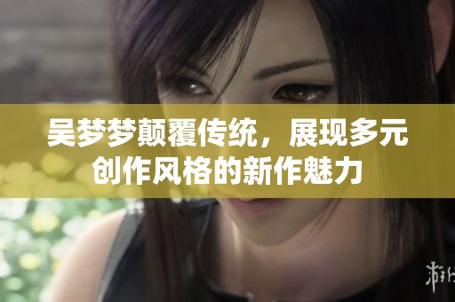 吴梦梦颠覆传统，展现多元创作风格的新作魅力