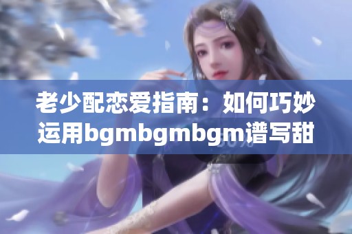 老少配恋爱指南：如何巧妙运用bgmbgmbgm谱写甜蜜篇章