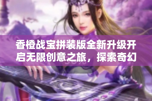 香橙战宝拼装版全新升级开启无限创意之旅，探索奇幻世界