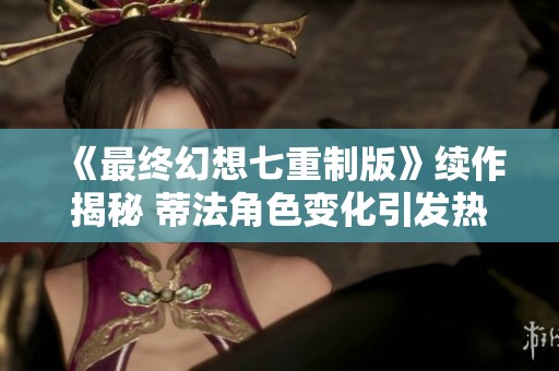 《最终幻想七重制版》续作揭秘 蒂法角色变化引发热议